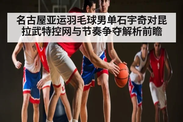 名古屋亚运羽毛球男单石宇奇对昆拉武特控网与节奏争夺解析前瞻
