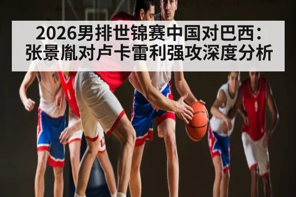 2026男排世锦赛中国对巴西：张景胤对卢卡雷利强攻深度分析