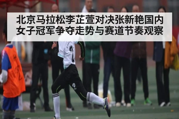 北京马拉松李芷萱对决张新艳国内女子冠军争夺走势与赛道节奏观察